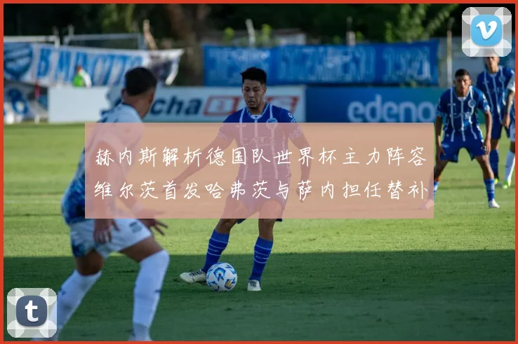 赫内斯解析德国队世界杯主力阵容维尔茨首发哈弗茨与萨内担任替补