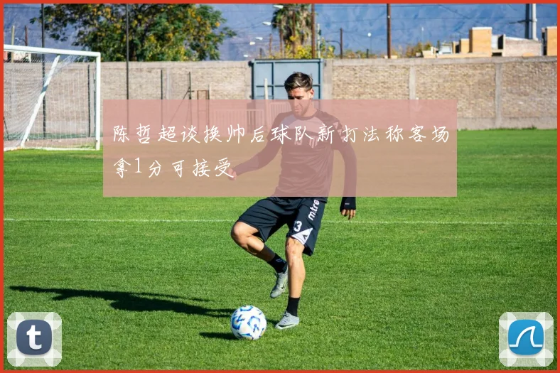 陈哲超谈换帅后球队新打法称客场拿1分可接受
