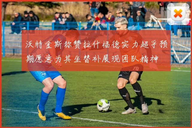 沃特金斯称赞拉什福德实力超乎预期愿意为其坐替补展现团队精神
