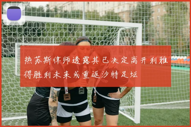 热苏斯律师透露其已决定离开利雅得胜利未来或重返沙特足坛