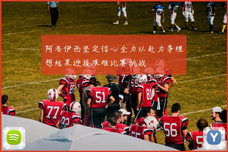 阿洛伊西坚定信心全力以赴力争理想结果迎接艰难比赛挑战