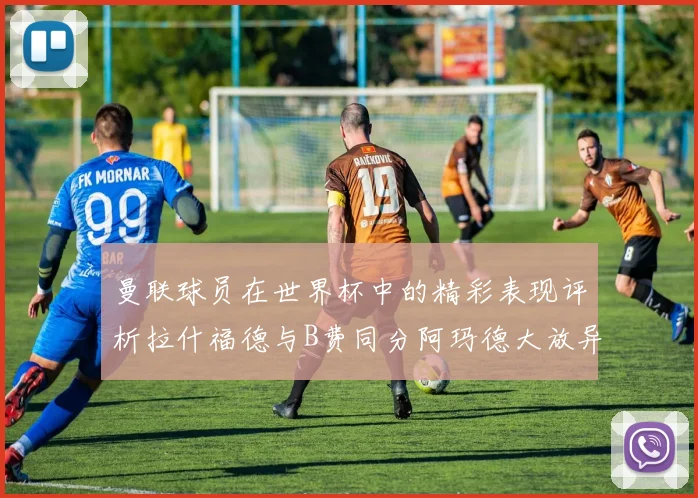 曼联球员在世界杯中的精彩表现评析拉什福德与B费同分阿玛德大放异彩