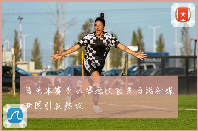马竞本赛季以零冠收官罗马诺社媒晒图引发热议