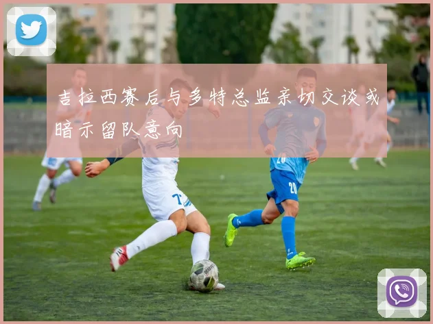 吉拉西赛后与多特总监亲切交谈或暗示留队意向