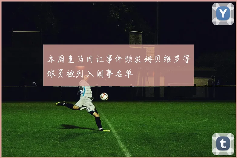 本周皇马内讧事件频发姆贝维罗等球员被列入闹事名单