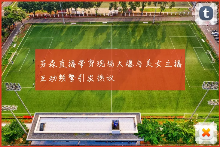 芬森直播带货现场火爆与美女主播互动频繁引发热议