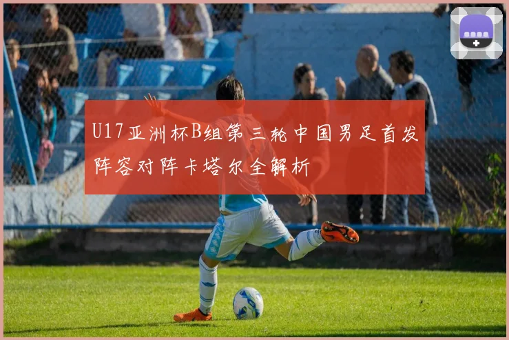 U17亚洲杯B组第三轮中国男足首发阵容对阵卡塔尔全解析