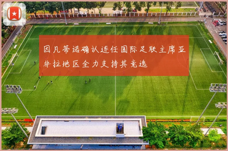因凡蒂诺确认连任国际足联主席亚非拉地区全力支持其竞选