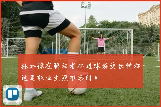 林加德在解放者杯进球感受独特称这是职业生涯难忘时刻
